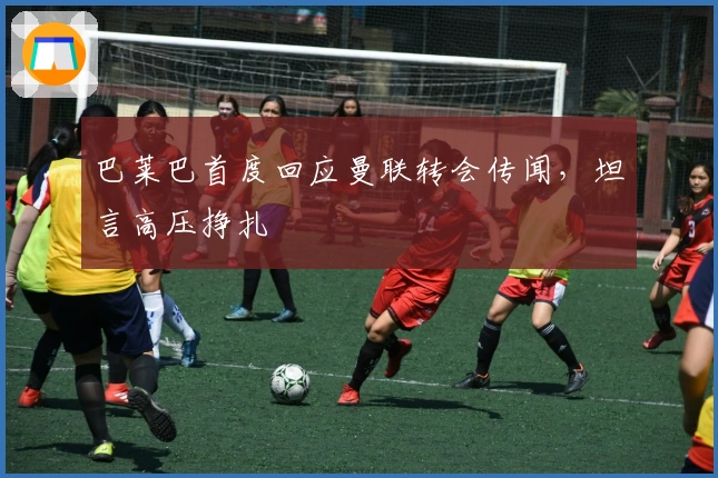 巴莱巴首度回应曼联转会传闻，坦言高压挣扎