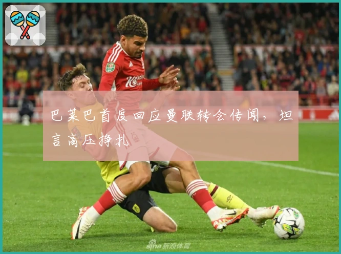 巴莱巴首度回应曼联转会传闻，坦言高压挣扎