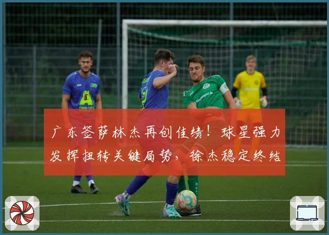 广东签萨林杰再创佳绩！球星强力发挥扭转关键局势，徐杰稳定终结比赛