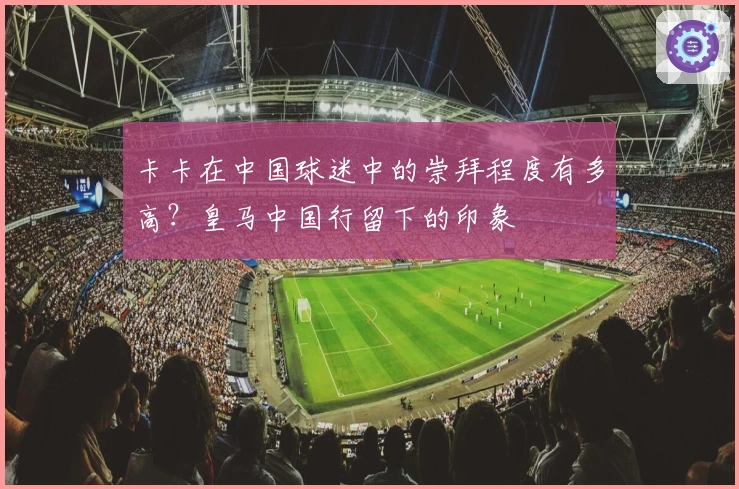 卡卡在中国球迷中的崇拜程度有多高？皇马中国行留下的印象