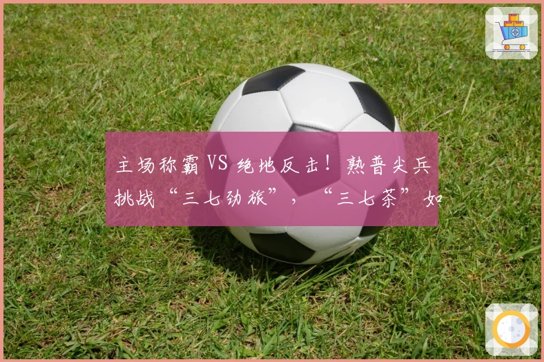 主场称霸 VS 绝地反击!熟普尖兵挑战“三七劲旅”,“三七茶”如何品?你来话语权!