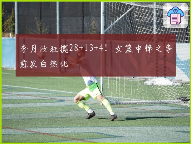 李月汝狂揽28+13+4！女篮中锋之争愈发白热化