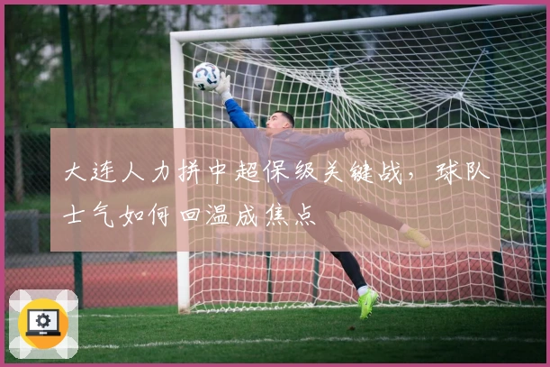 大连人力拼中超保级关键战，球队士气如何回温成焦点