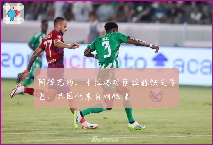 阿德巴约：卡拉格对萨拉赫缺乏尊重，只因他来自利物浦