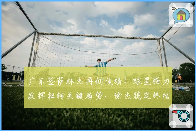广东签萨林杰再创佳绩！球星强力发挥扭转关键局势，徐杰稳定终结比赛