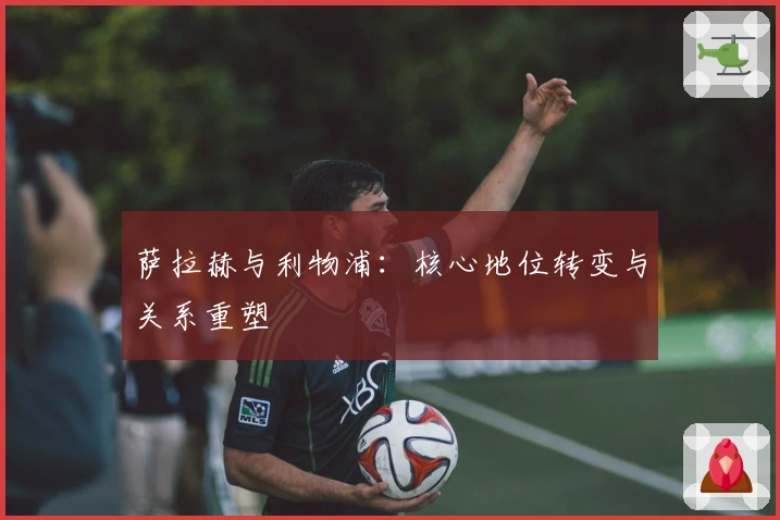 萨拉赫与利物浦：核心地位转变与关系重塑