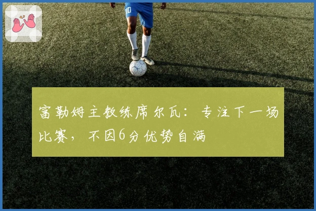 富勒姆主教练席尔瓦：专注下一场比赛，不因6分优势自满