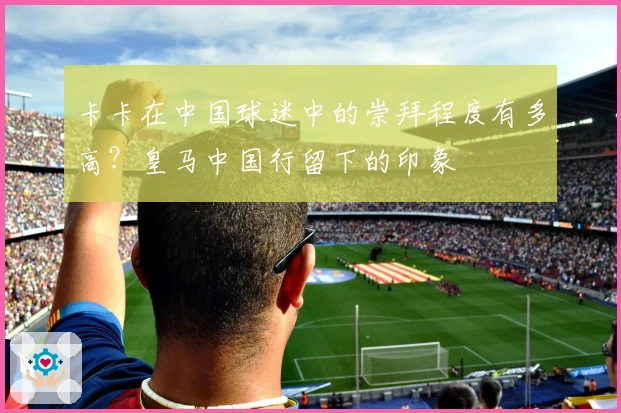 卡卡在中国球迷中的崇拜程度有多高？皇马中国行留下的印象